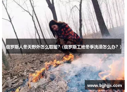 俄罗斯人冬天野外怎么取暖？(俄罗斯工地冬季洗澡怎么办？)